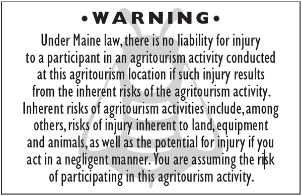 agrotourism-sign-maine-beekepers W A R N I N G • Under Maine law, there is no liability for injury to a participant in an agritourism activity conducted at this agritourism location if such injury results from the inherent risks of the agritourism activity. Inherent risks of agritourism activities include, among others, risks of injury inherent to land, equipment and animals, as well as the potential for injury if you act in a negligent manner. You are assuming the risk of participating in this agritourism activity.